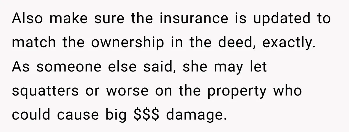 Also make sure the insurance is updated to match the ownership in the deed, exactly. As someone else said, she may let squatters or worse on the property who could...