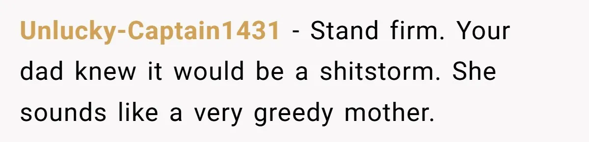 Unlucky-Captain1431 − Stand firm. Your dad knew it would be a shitstorm. She sounds like a very greedy mother.