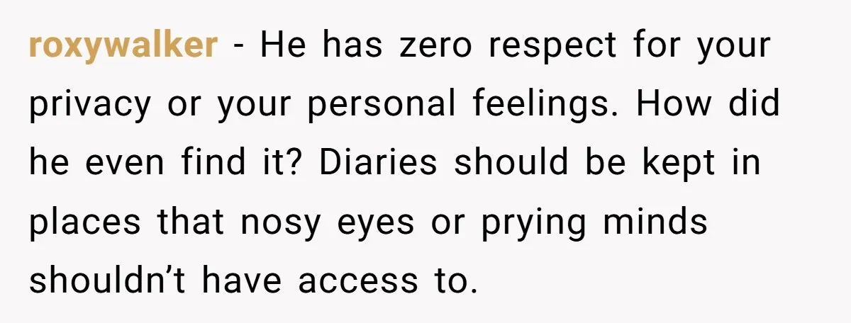 roxywalker − He has zero respect for your privacy or your personal feelings. How did he even find it? Diaries should be kept in places that nosy eyes or prying...