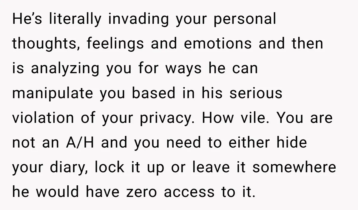 He’s literally invading your personal thoughts, feelings and emotions and then is analyzing you for ways he can manipulate you based in his serious violation of your privacy. How vile....