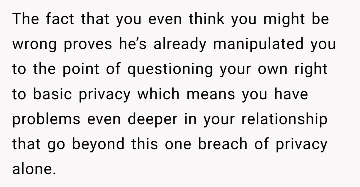 The fact that you even think you might be wrong proves he’s already manipulated you to the point of questioning your own right to basic privacy which means you have...