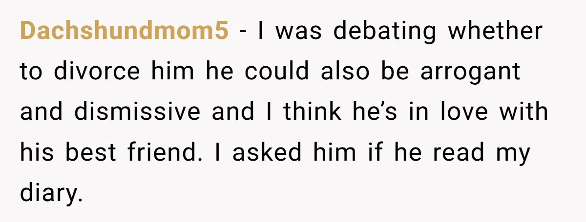 Dachshundmom5 − I was debating whether to divorce him he could also be arrogant and dismissive and I think he’s in love with his best friend. I asked him if...