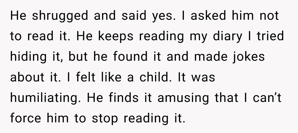 He shrugged and said yes. I asked him not to read it. He keeps reading my diary I tried hiding it, but he found it and made jokes about it....