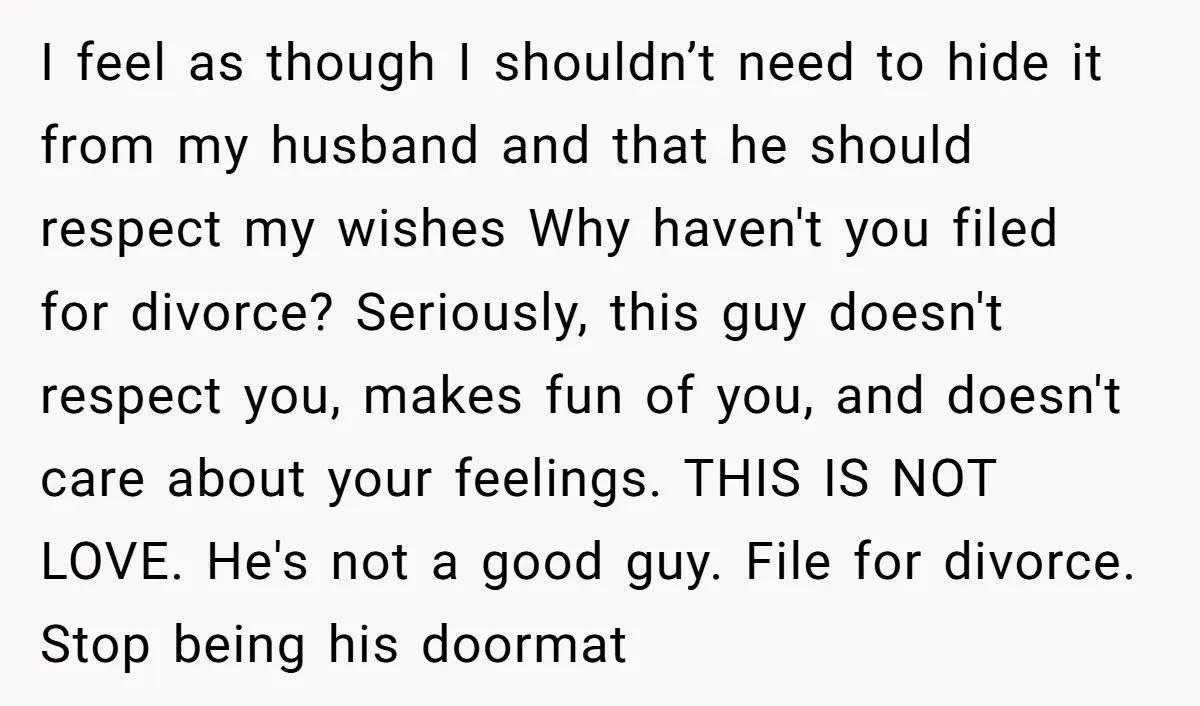 I feel as though I shouldn’t need to hide it from my husband and that he should respect my wishes Why haven't you filed for divorce? Seriously, this guy doesn't...