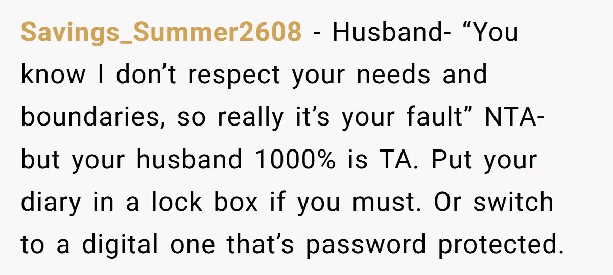 Savings_Summer2608 − Husband- “You know I don’t respect your needs and boundaries, so really it’s your fault” NTA- but your husband 1000% is TA. Put your diary in a lock...