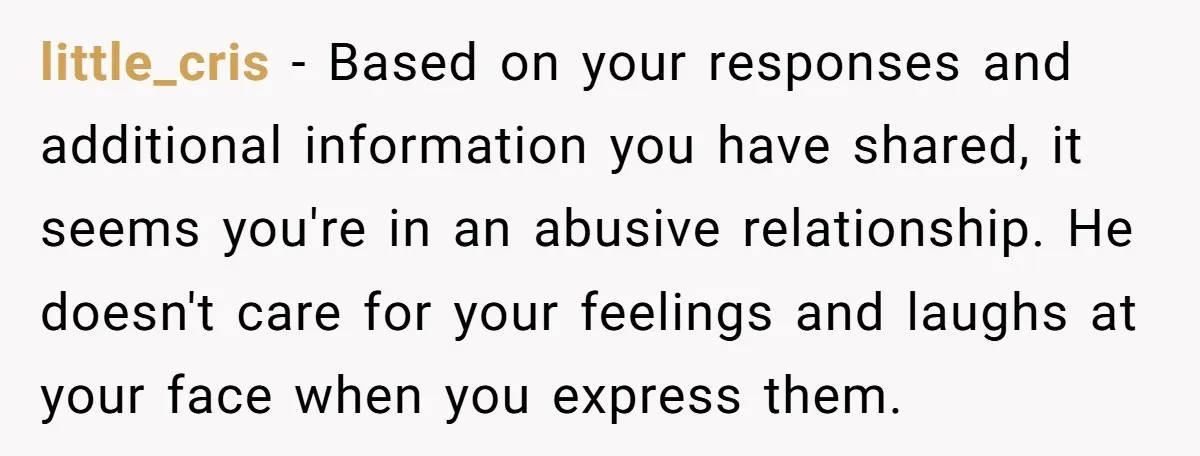 little_cris − Based on your responses and additional information you have shared, it seems you're in an abusive relationship. He doesn't care for your feelings and laughs at your face...