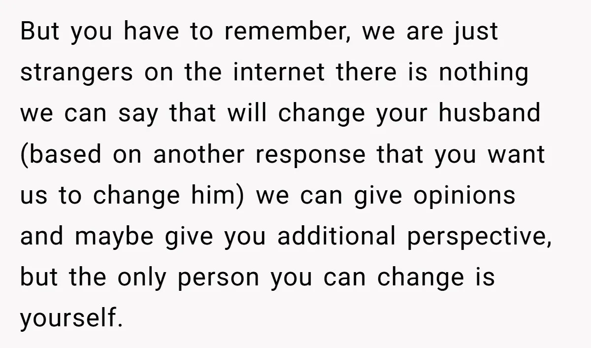 But you have to remember, we are just strangers on the internet there is nothing we can say that will change your husband (based on another response that you want...