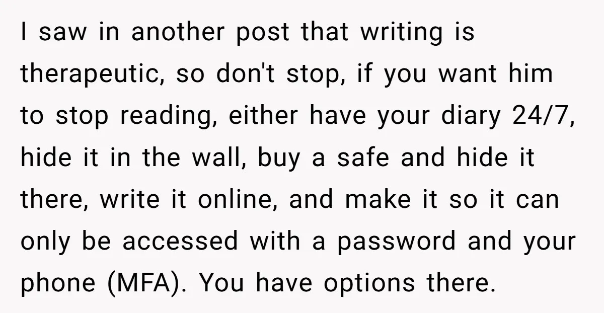I saw in another post that writing is therapeutic, so don't stop, if you want him to stop reading, either have your diary 24/7, hide it in the wall, buy...