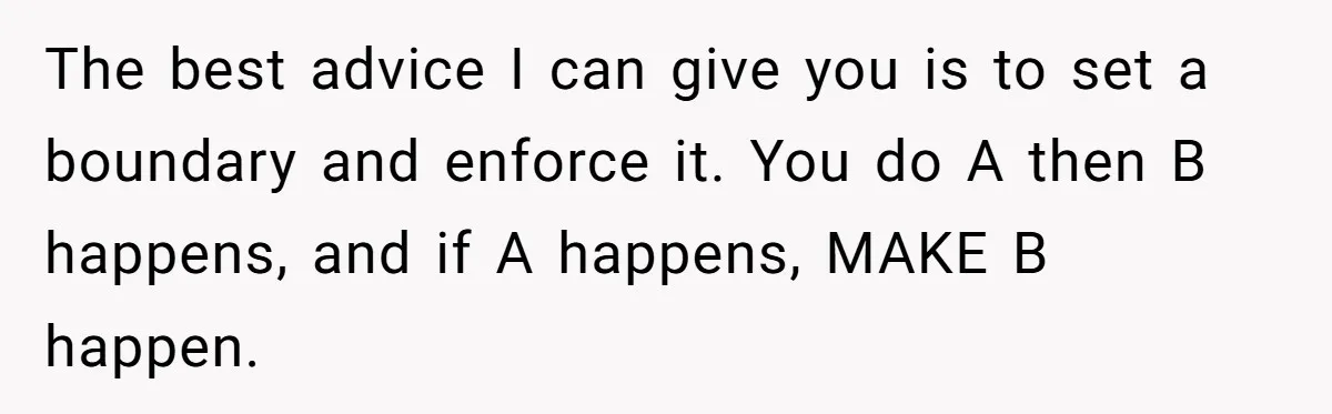 The best advice I can give you is to set a boundary and enforce it. You do A then B happens, and if A happens, MAKE B happen.