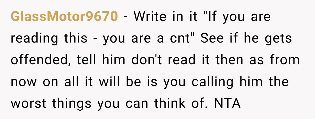 GlassMotor9670 − Write in it "If you are reading this - you are a cnt" See if he gets offended, tell him don't read it then as from now on...
