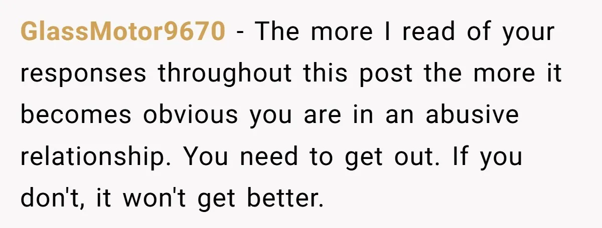 GlassMotor9670 − The more I read of your responses throughout this post the more it becomes obvious you are in an abusive relationship. You need to get out. If you...