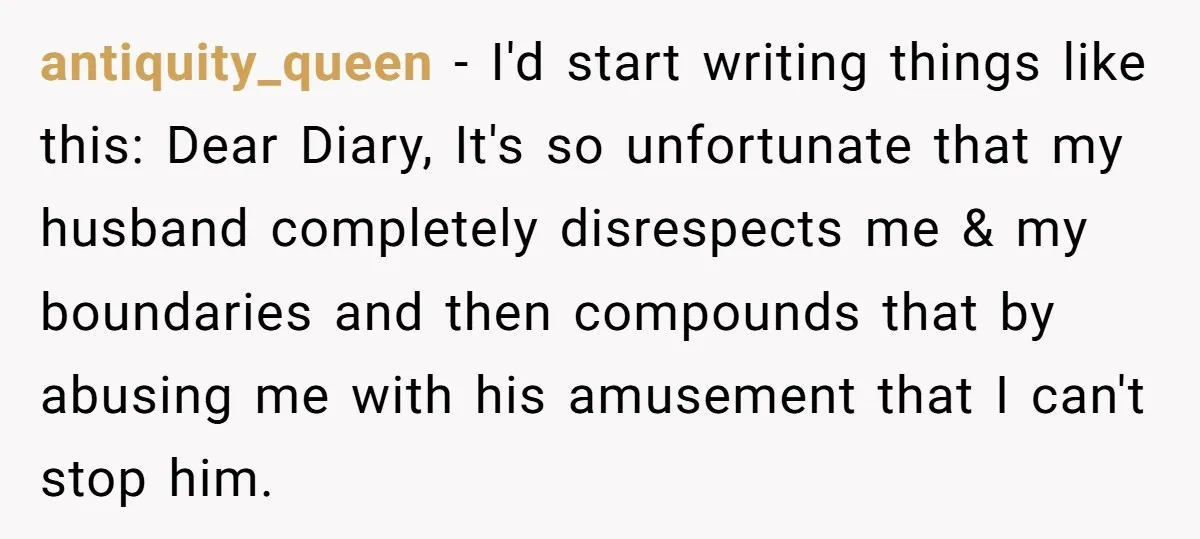 antiquity_queen − I'd start writing things like this: Dear Diary, It's so unfortunate that my husband completely disrespects me & my boundaries and then compounds that by abusing me with...
