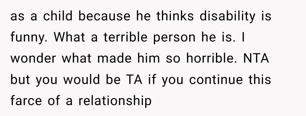 as a child because he thinks disability is funny. What a terrible person he is. I wonder what made him so horrible. NTA but you would be TA if you...