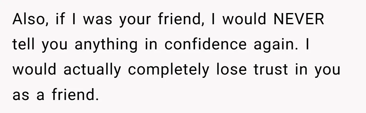 Also, if I was your friend, I would NEVER tell you anything in confidence again. I would actually completely lose trust in you as a friend.