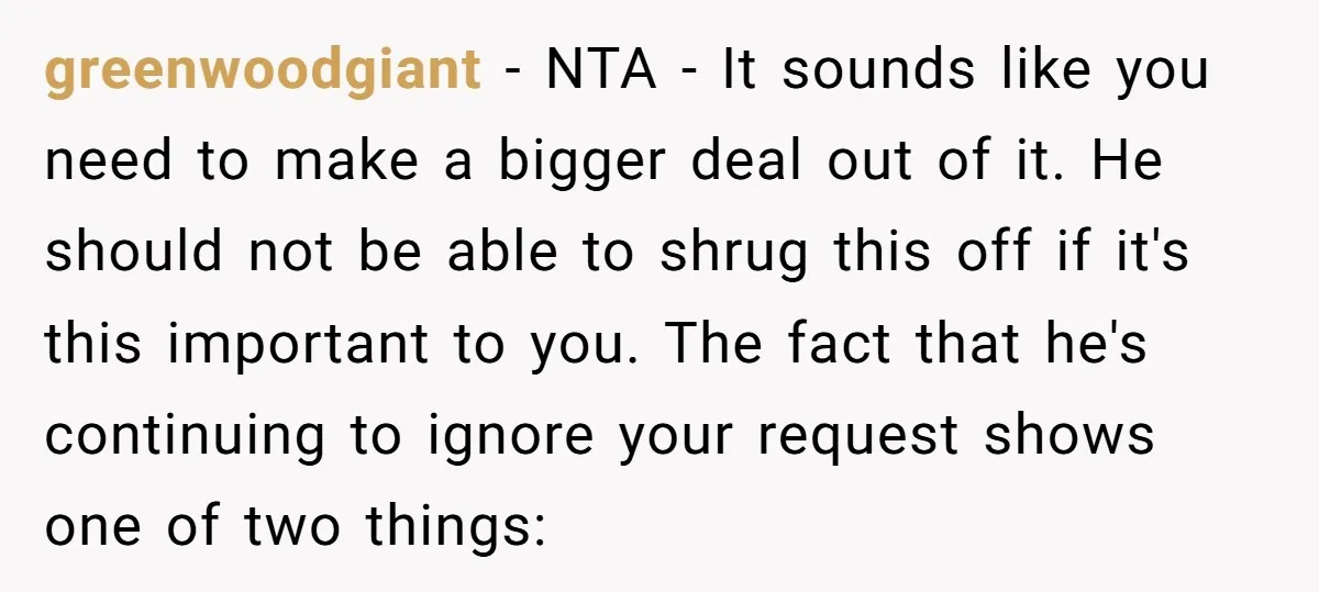 greenwoodgiant − NTA - It sounds like you need to make a bigger deal out of it. He should not be able to shrug this off if it's this important...
