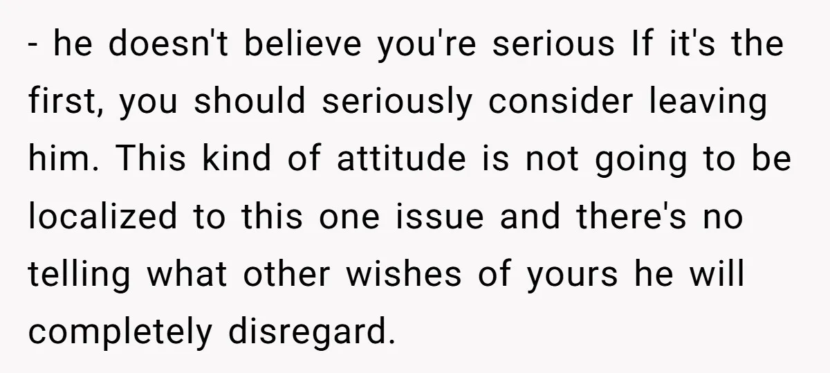 - he doesn't believe you're serious If it's the first, you should seriously consider leaving him. This kind of attitude is not going to be localized to this one issue...
