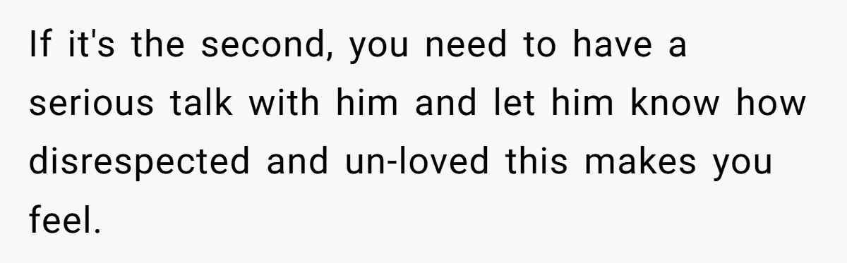 If it's the second, you need to have a serious talk with him and let him know how disrespected and un-loved this makes you feel.