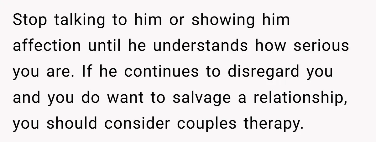 Stop talking to him or showing him affection until he understands how serious you are. If he continues to disregard you and you do want to salvage a relationship, you...