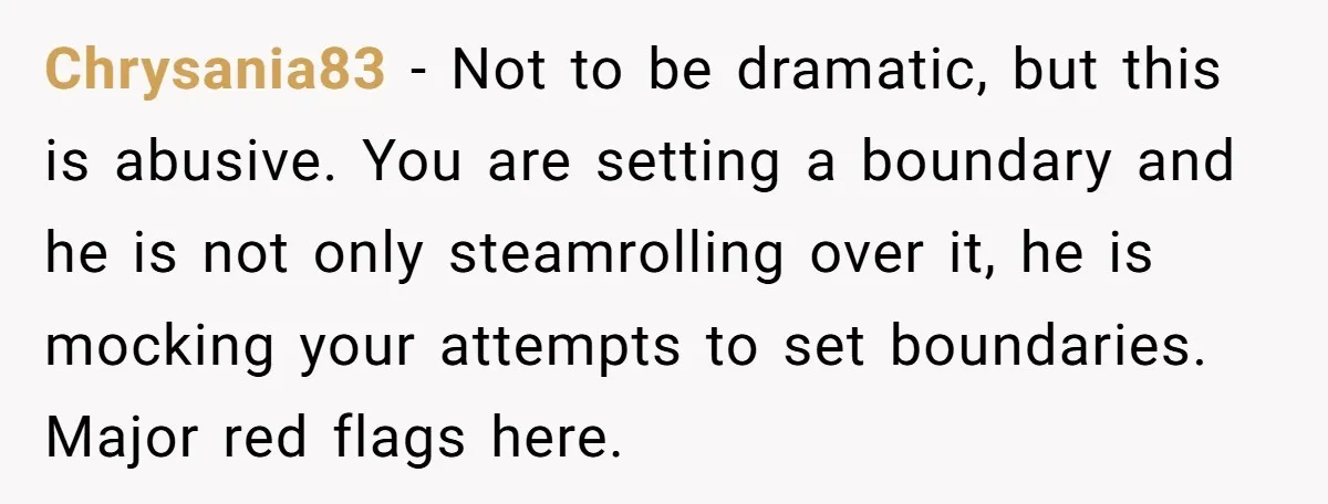 Chrysania83 − Not to be dramatic, but this is abusive. You are setting a boundary and he is not only steamrolling over it, he is mocking your attempts to set...