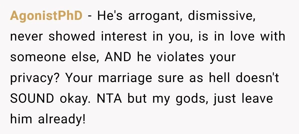AgonistPhD − He's arrogant, dismissive, never showed interest in you, is in love with someone else, AND he violates your privacy? Your marriage sure as hell doesn't SOUND okay. NTA...