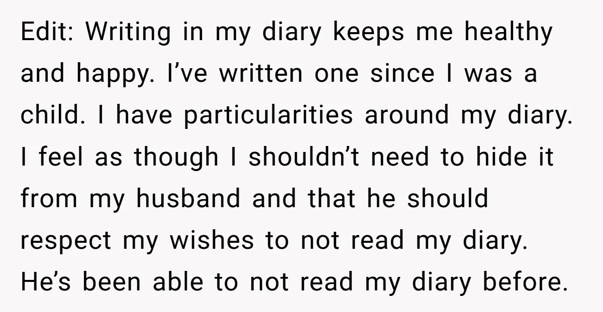 Edit: Writing in my diary keeps me healthy and happy. I’ve written one since I was a child. I have particularities around my diary. I feel as though I shouldn’t...