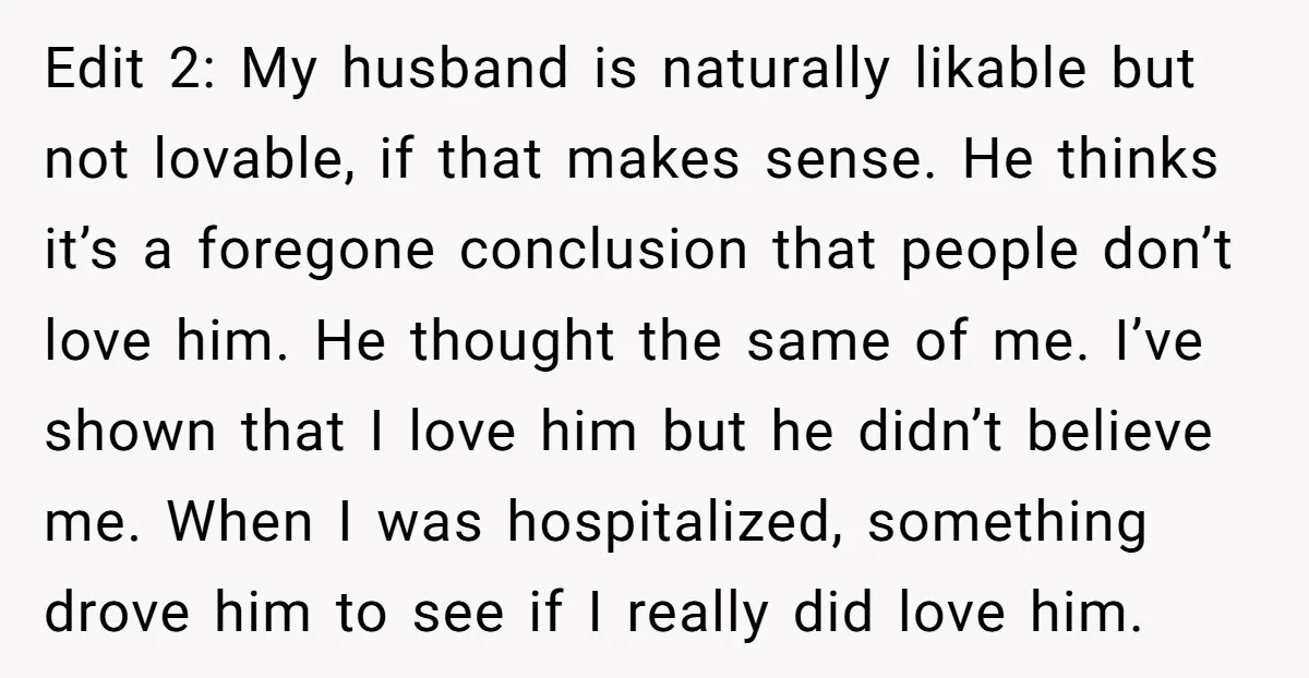 Edit 2: My husband is naturally likable but not lovable, if that makes sense. He thinks it’s a foregone conclusion that people don’t love him. He thought the same of...