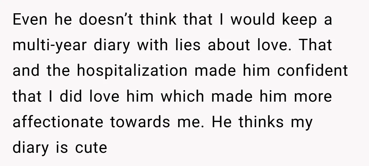 Even he doesn’t think that I would keep a multi-year diary with lies about love. That and the hospitalization made him confident that I did love him which made him...