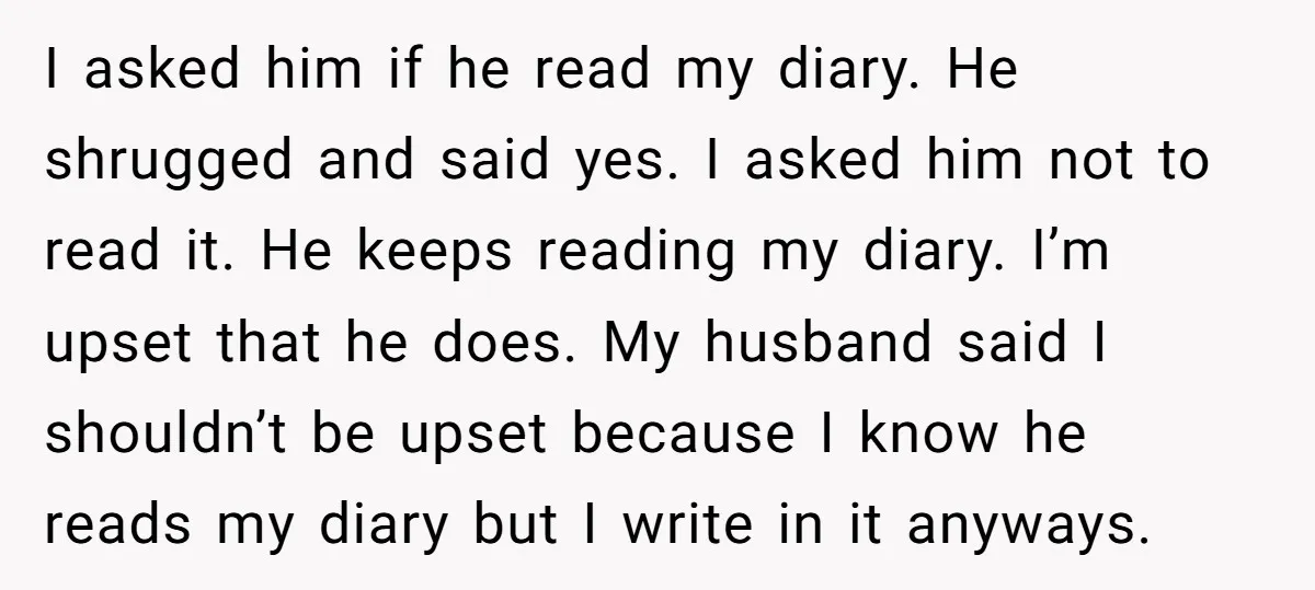 I asked him if he read my diary. He shrugged and said yes. I asked him not to read it. He keeps reading my diary. I’m upset that he does....