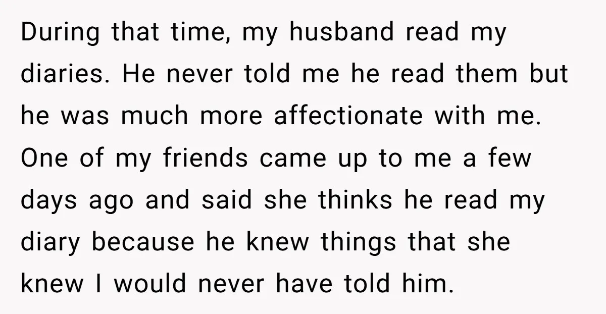 During that time, my husband read my diaries. He never told me he read them but he was much more affectionate with me. One of my friends came up to...