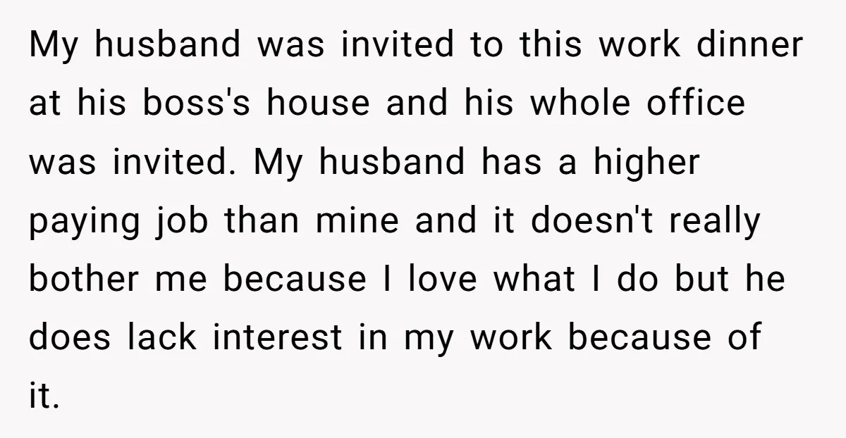 My husband was invited to this work dinner at his boss's house and his whole office was invited. My husband has a higher paying job than mine and it doesn't...