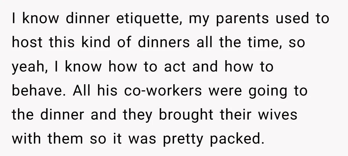 I know dinner etiquette, my parents used to host this kind of dinners all the time, so yeah, I know how to act and how to behave. All his co-workers...