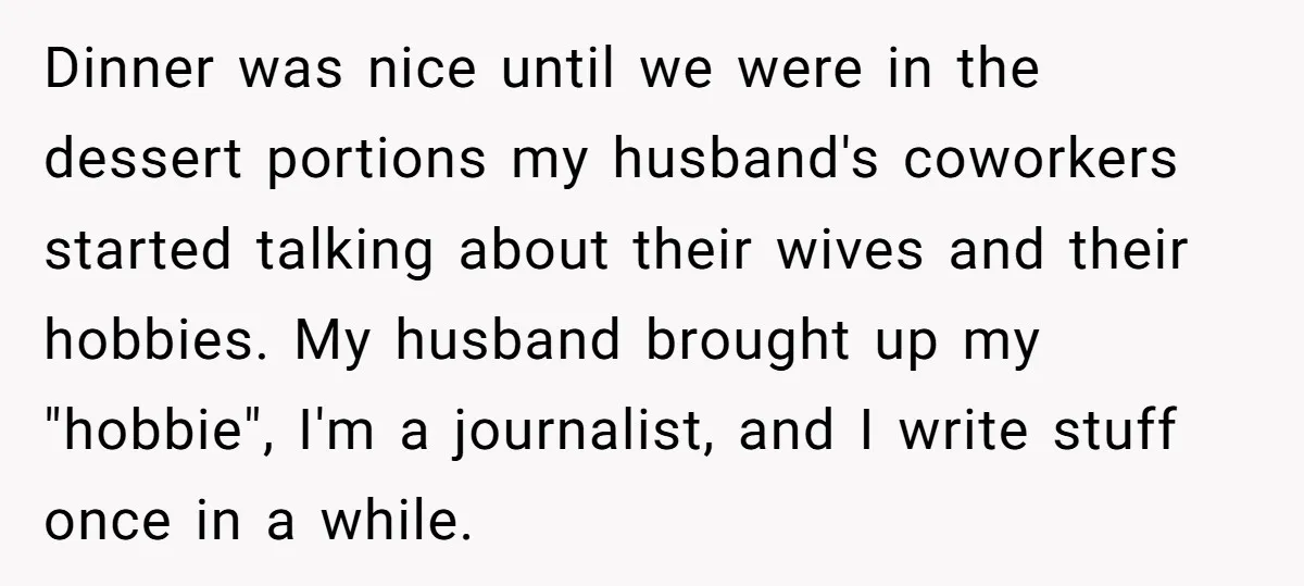 Dinner was nice until we were in the dessert portions my husband's coworkers started talking about their wives and their hobbies. My husband brought up my "hobbie", I'm a journalist,...