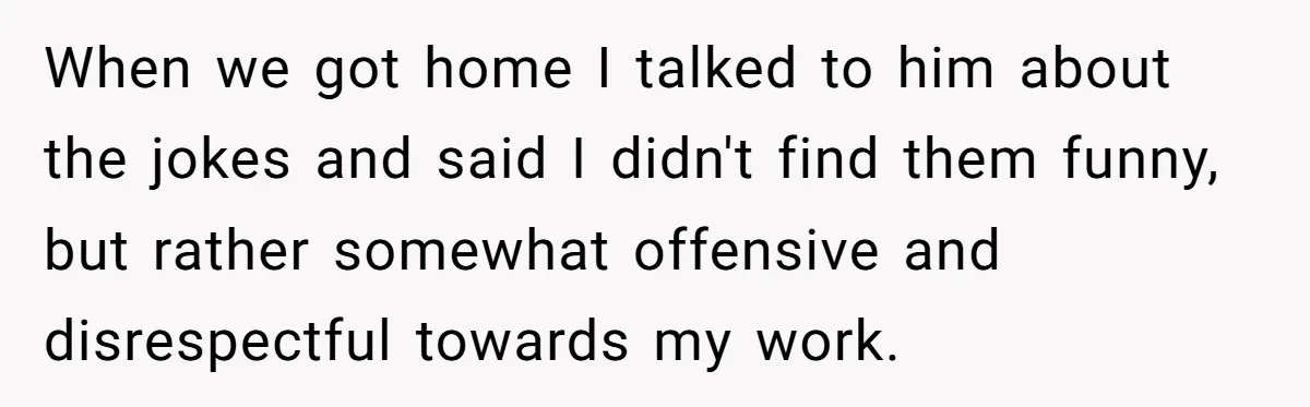 When we got home I talked to him about the jokes and said I didn't find them funny, but rather somewhat offensive and disrespectful towards my work.