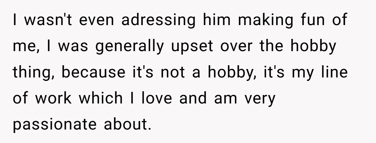 I wasn't even adressing him making fun of me, I was generally upset over the hobby thing, because it's not a hobby, it's my line of work which I love...