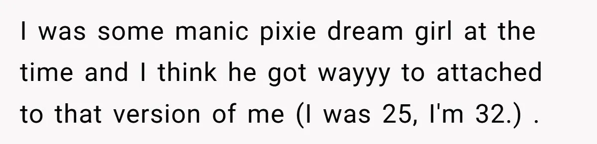 I was some manic pixie dream girl at the time and I think he got wayyy to attached to that version of me (I was 25, I'm 32.) .