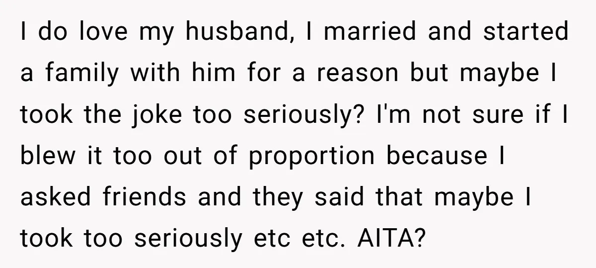 I do love my husband, I married and started a family with him for a reason but maybe I took the joke too seriously? I'm not sure if I blew...