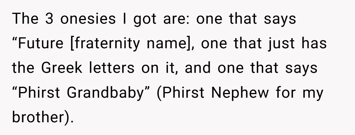 The 3 onesies I got are: one that says “Future [fraternity name], one that just has the Greek letters on it, and one that says “Phirst Grandbaby” (Phirst Nephew for...