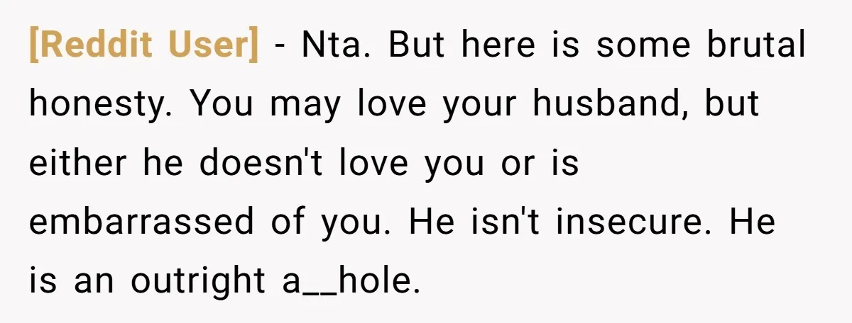 [Reddit User] − Nta. But here is some brutal honesty. You may love your husband, but either he doesn't love you or is embarrassed of you. He isn't insecure. He...