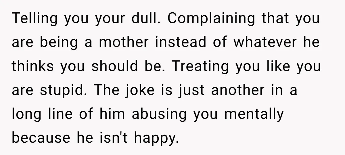 Telling you your dull. Complaining that you are being a mother instead of whatever he thinks you should be. Treating you like you are stupid. The joke is just another...
