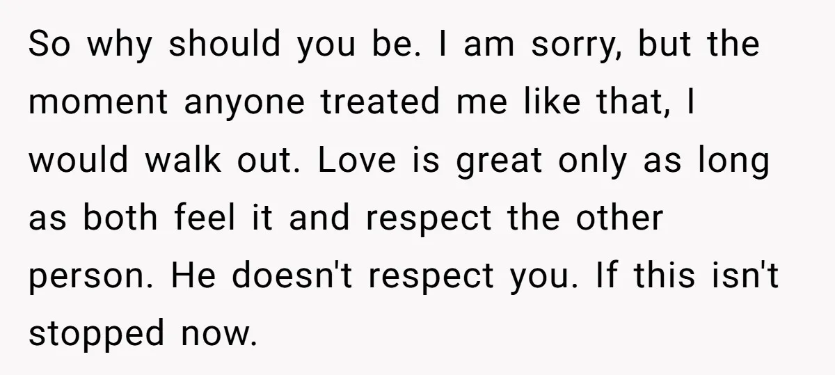 So why should you be. I am sorry, but the moment anyone treated me like that, I would walk out. Love is great only as long as both feel it...