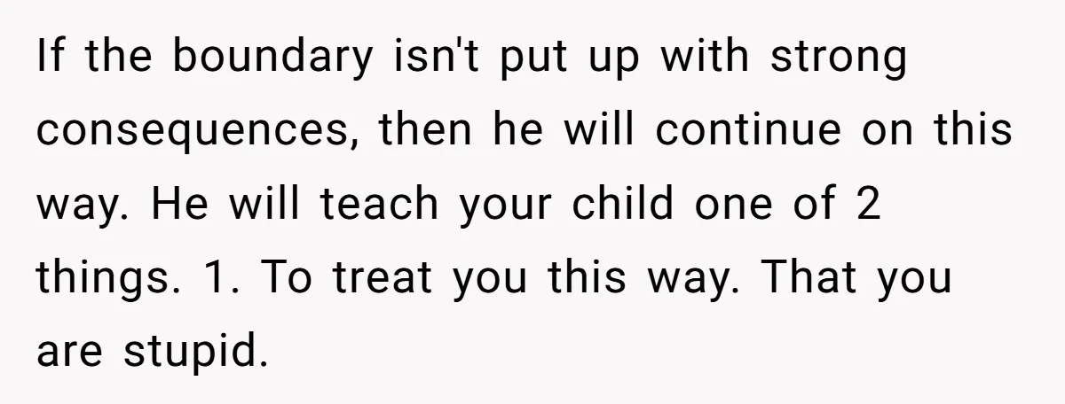 If the boundary isn't put up with strong consequences, then he will continue on this way. He will teach your child one of 2 things. 1. To treat you this...