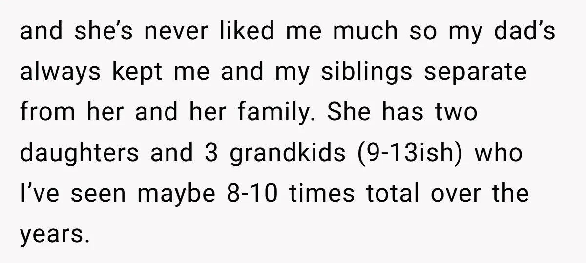 and she’s never liked me much so my dad’s always kept me and my siblings separate from her and her family. She has two daughters and 3 grandkids (9-13ish) who...