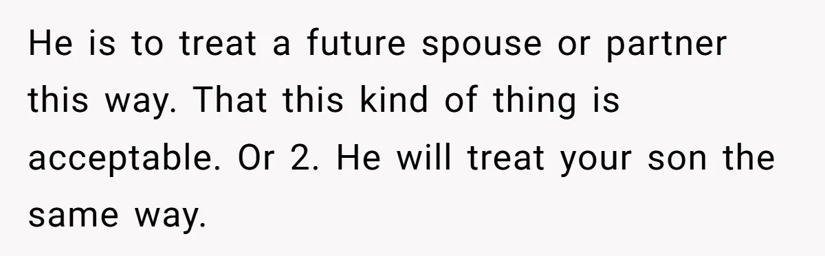 He is to treat a future spouse or partner this way. That this kind of thing is acceptable. Or 2. He will treat your son the same way.