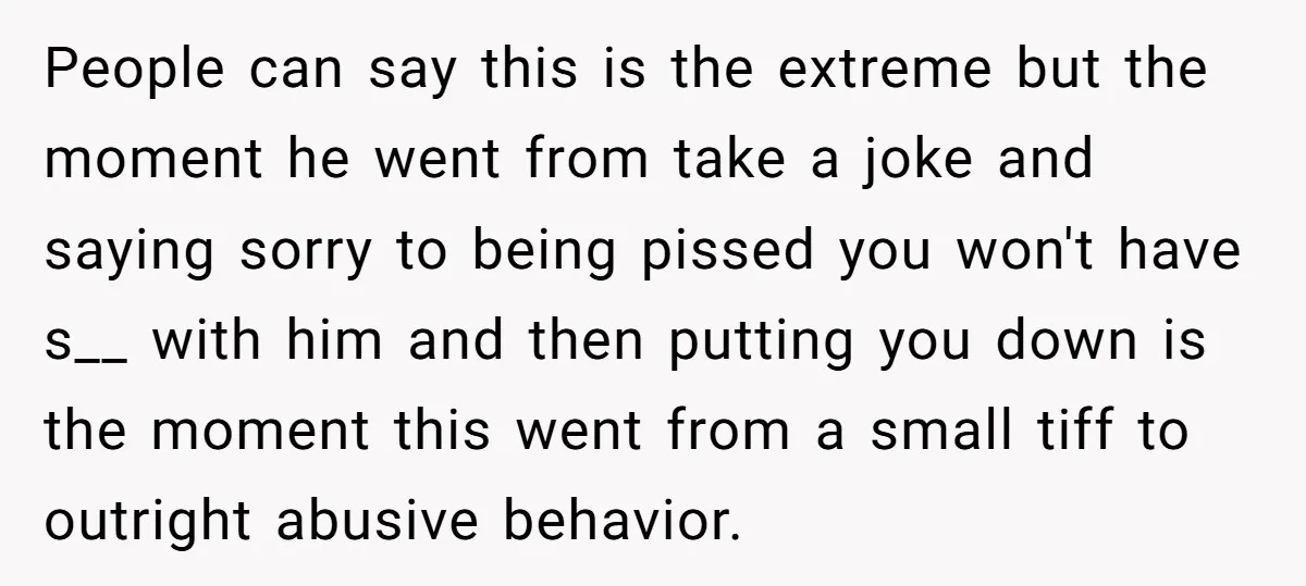 People can say this is the extreme but the moment he went from take a joke and saying sorry to being pissed you won't have s__ with him and then...