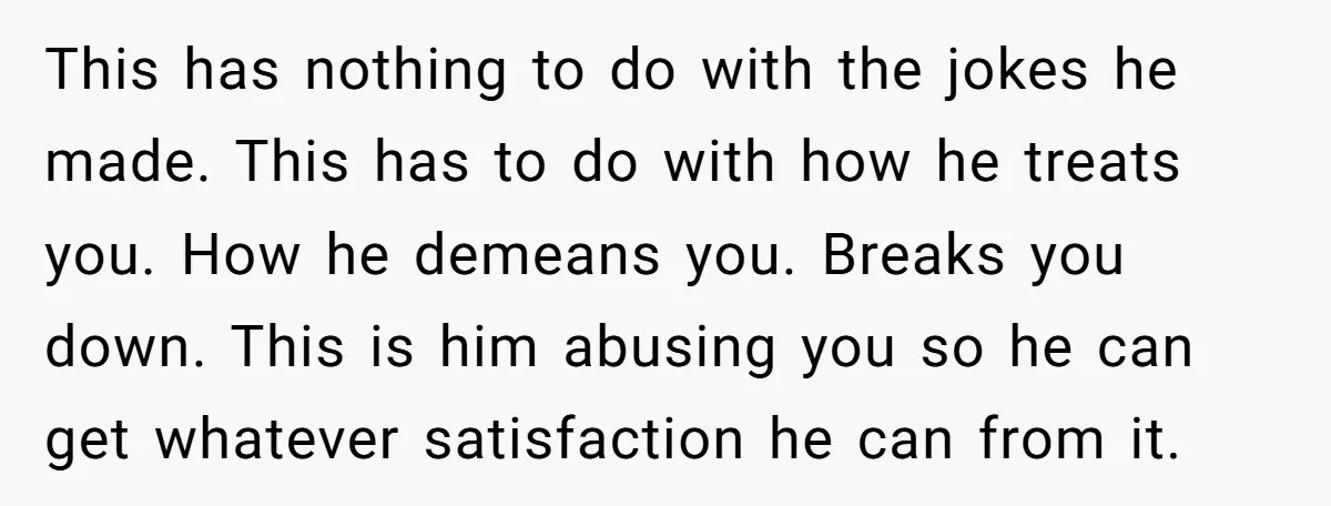 This has nothing to do with the jokes he made. This has to do with how he treats you. How he demeans you. Breaks you down. This is him abusing...