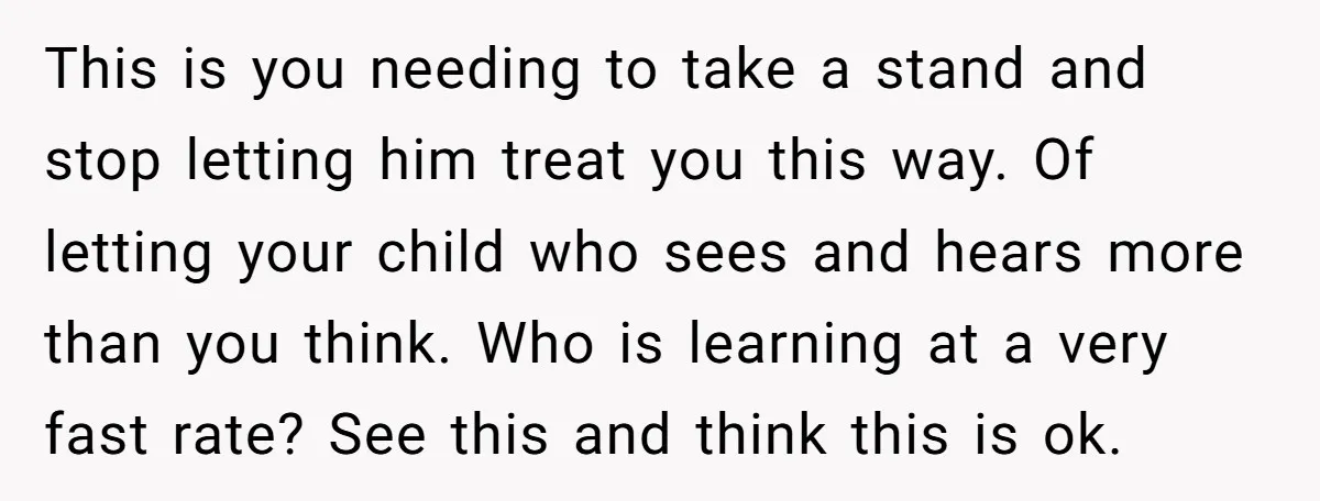 This is you needing to take a stand and stop letting him treat you this way. Of letting your child who sees and hears more than you think. Who is...