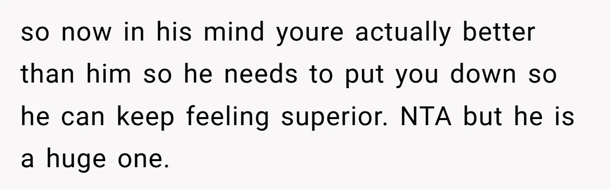 so now in his mind youre actually better than him so he needs to put you down so he can keep feeling superior. NTA but he is a huge one.