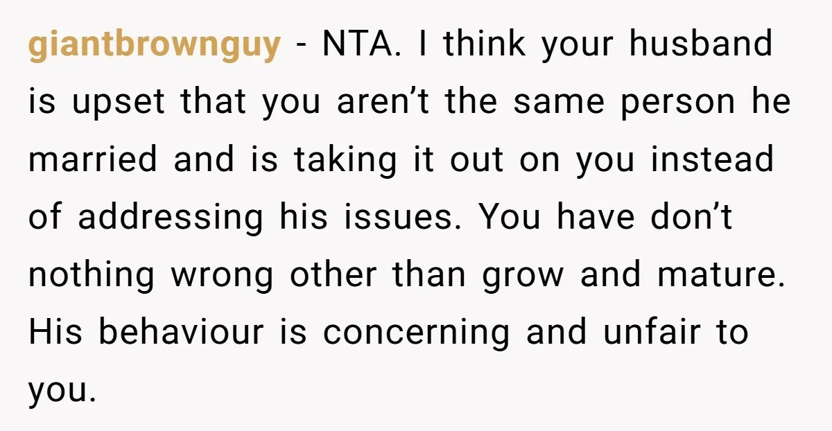 giantbrownguy − NTA. I think your husband is upset that you aren’t the same person he married and is taking it out on you instead of addressing his issues. You...