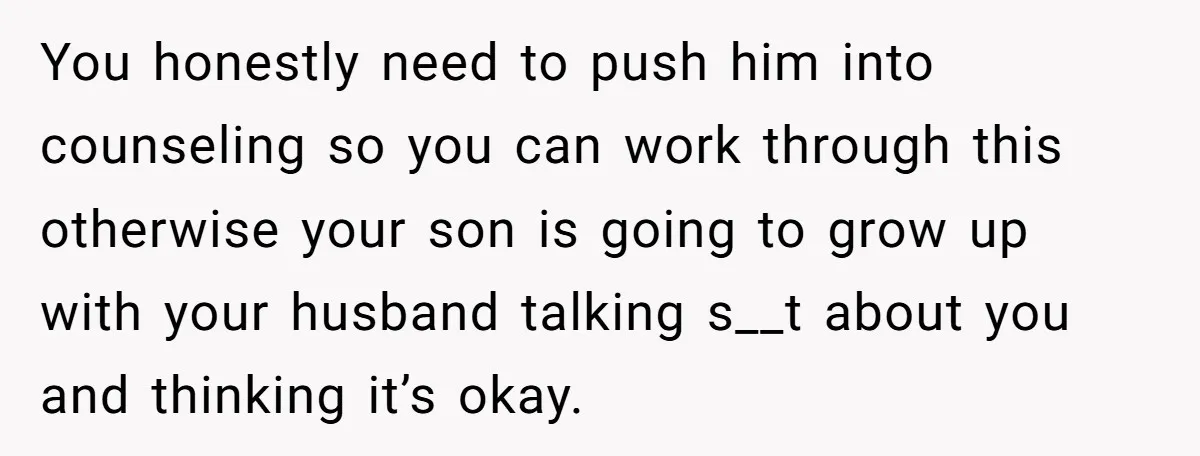 You honestly need to push him into counseling so you can work through this otherwise your son is going to grow up with your husband talking s__t about you and...