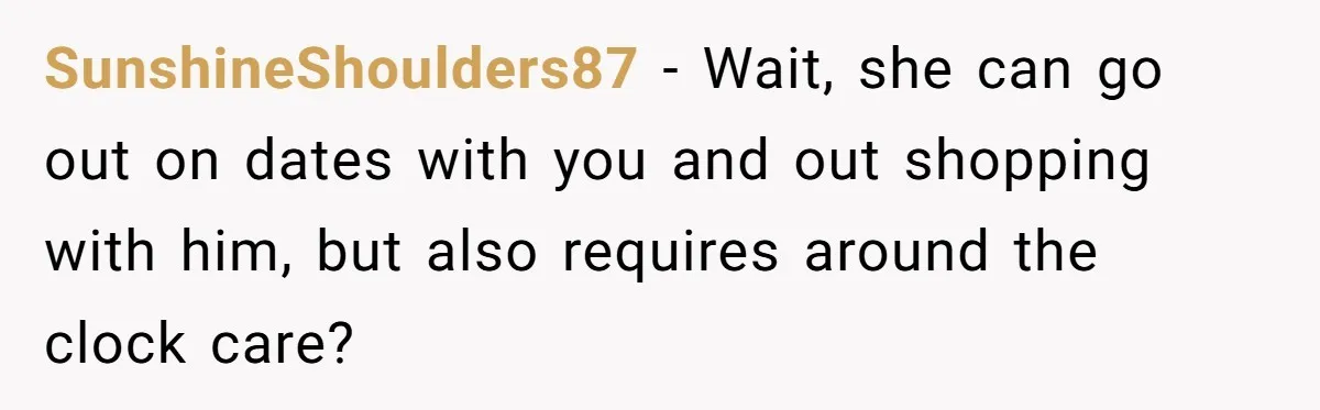 SunshineShoulders87 − Wait, she can go out on dates with you and out shopping with him, but also requires around the clock care?